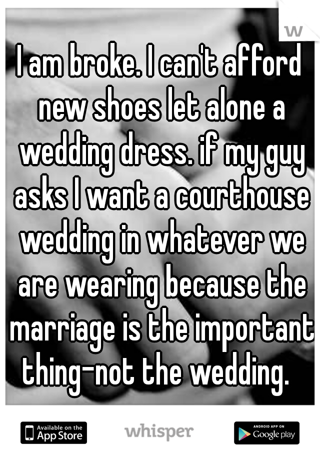 I am broke. I can't afford new shoes let alone a wedding dress. if my guy asks I want a courthouse wedding in whatever we are wearing because the marriage is the important thing-not the wedding.  