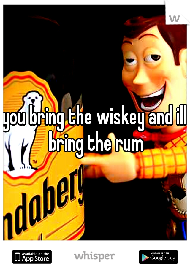 you bring the wiskey and ill bring the rum