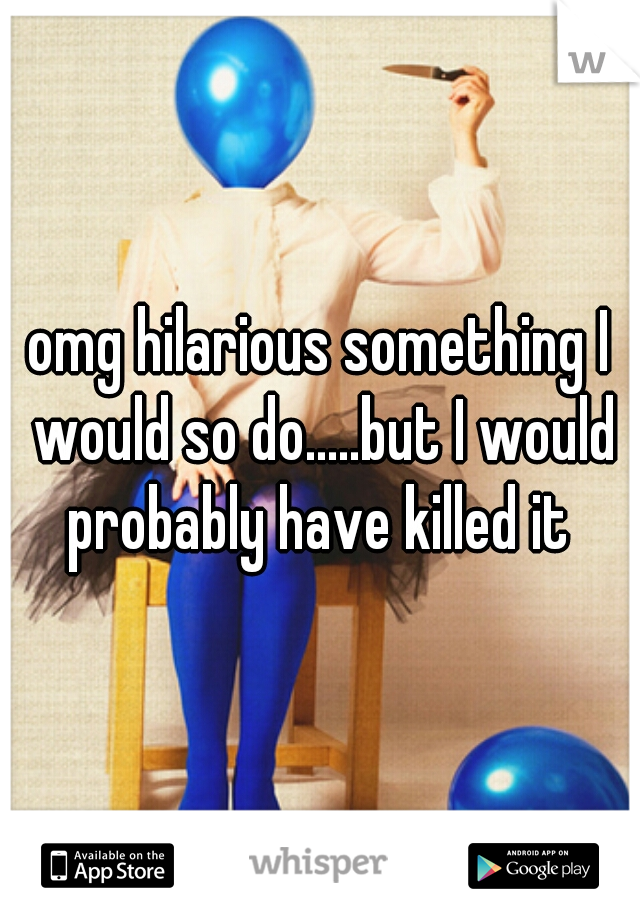 omg hilarious something I would so do.....but I would probably have killed it 