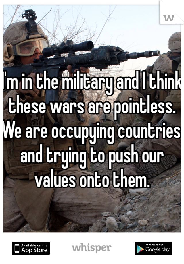 I'm in the military and I think these wars are pointless. We are occupying countries and trying to push our values onto them. 