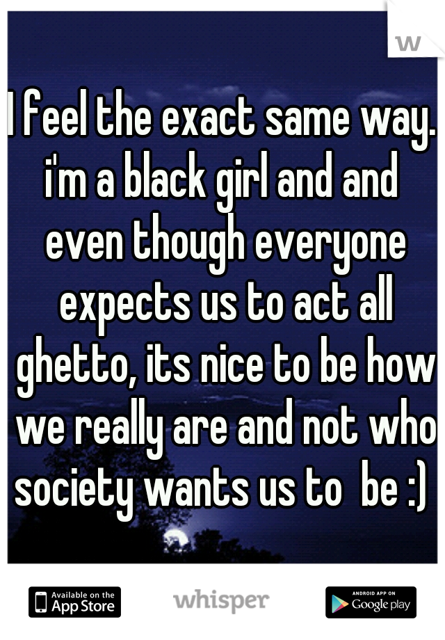 I feel the exact same way. i'm a black girl and and  even though everyone expects us to act all ghetto, its nice to be how we really are and not who society wants us to  be :) 