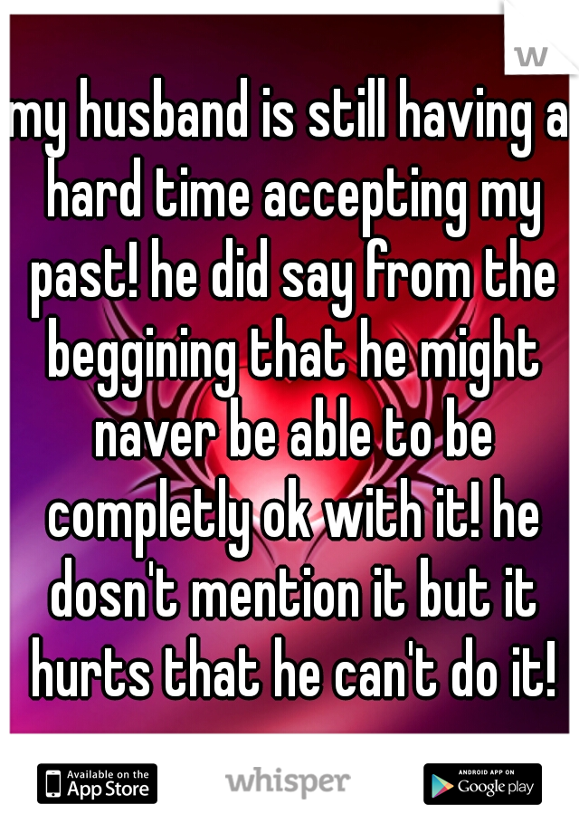 my husband is still having a hard time accepting my past! he did say from the beggining that he might naver be able to be completly ok with it! he dosn't mention it but it hurts that he can't do it!