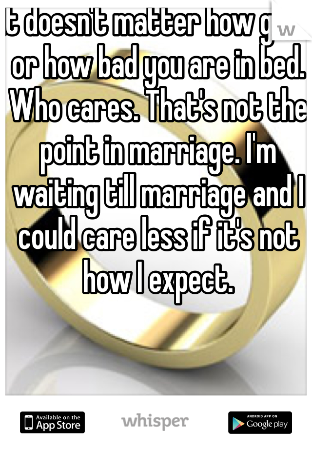 It doesn't matter how good or how bad you are in bed. Who cares. That's not the point in marriage. I'm waiting till marriage and I could care less if it's not how I expect. 