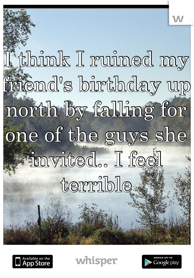I think I ruined my friend's birthday up north by falling for one of the guys she invited.. I feel terrible
