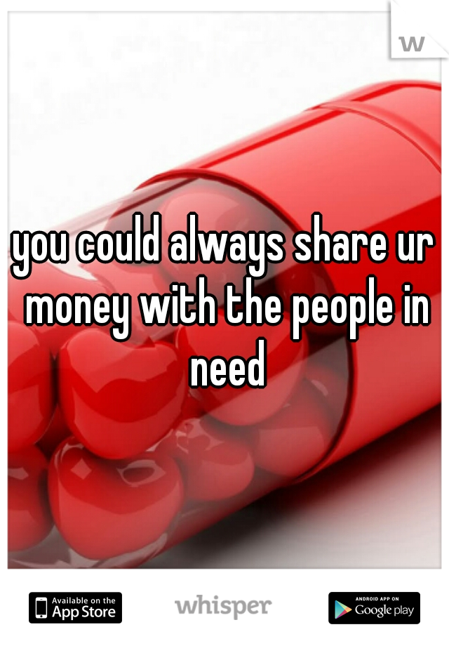 you could always share ur money with the people in need