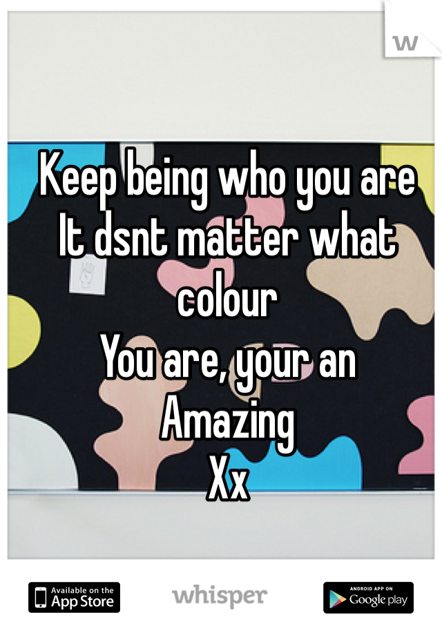Keep being who you are
It dsnt matter what colour 
You are, your an
Amazing 
Xx