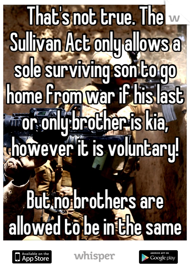 That's not true. The Sullivan Act only allows a sole surviving son to go home from war if his last or only brother is kia, however it is voluntary!

But no brothers are allowed to be in the same unit