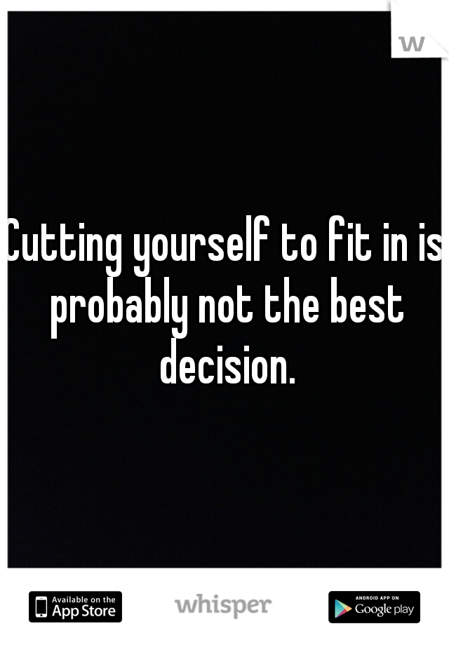 Cutting yourself to fit in is probably not the best decision.