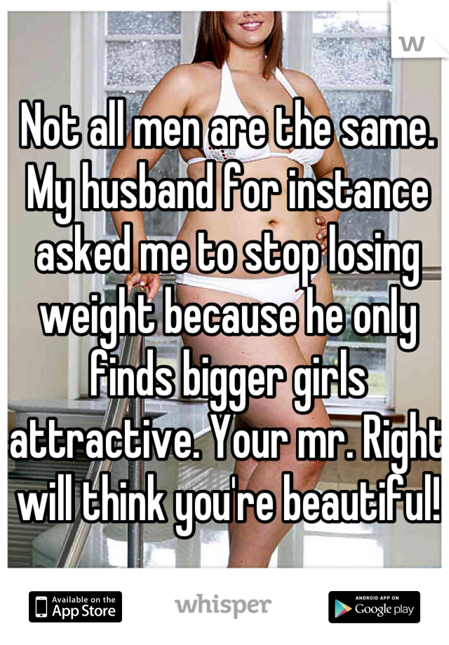 Not all men are the same. My husband for instance asked me to stop losing weight because he only finds bigger girls attractive. Your mr. Right will think you're beautiful!