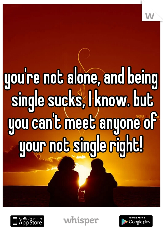 you're not alone, and being single sucks, I know. but you can't meet anyone of your not single right! 