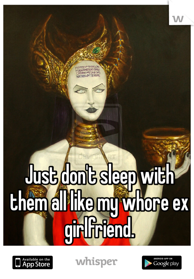 Just don't sleep with them all like my whore ex girlfriend. 