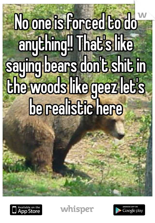 No one is forced to do anything!! That's like saying bears don't shit in the woods like geez let's be realistic here
