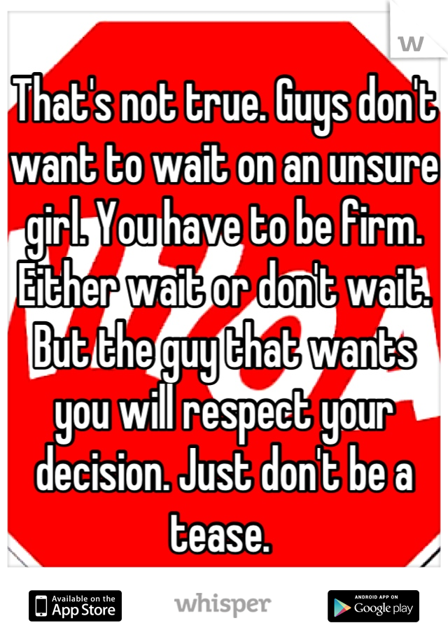 That's not true. Guys don't want to wait on an unsure girl. You have to be firm. Either wait or don't wait. But the guy that wants you will respect your decision. Just don't be a tease. 
