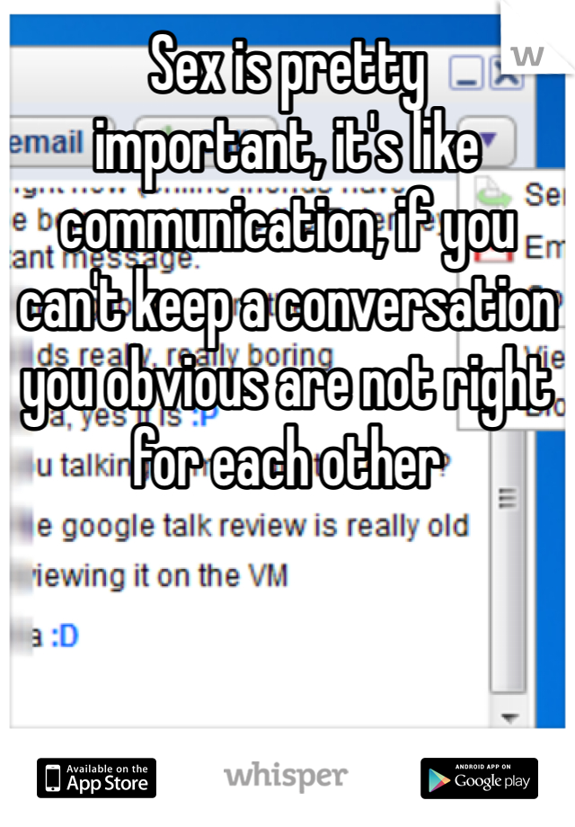 Sex is pretty 
important, it's like communication, if you can't keep a conversation you obvious are not right for each other 