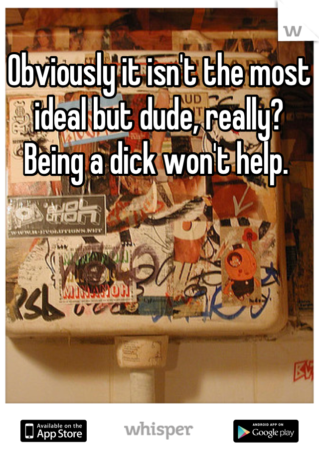 Obviously it isn't the most ideal but dude, really? Being a dick won't help. 