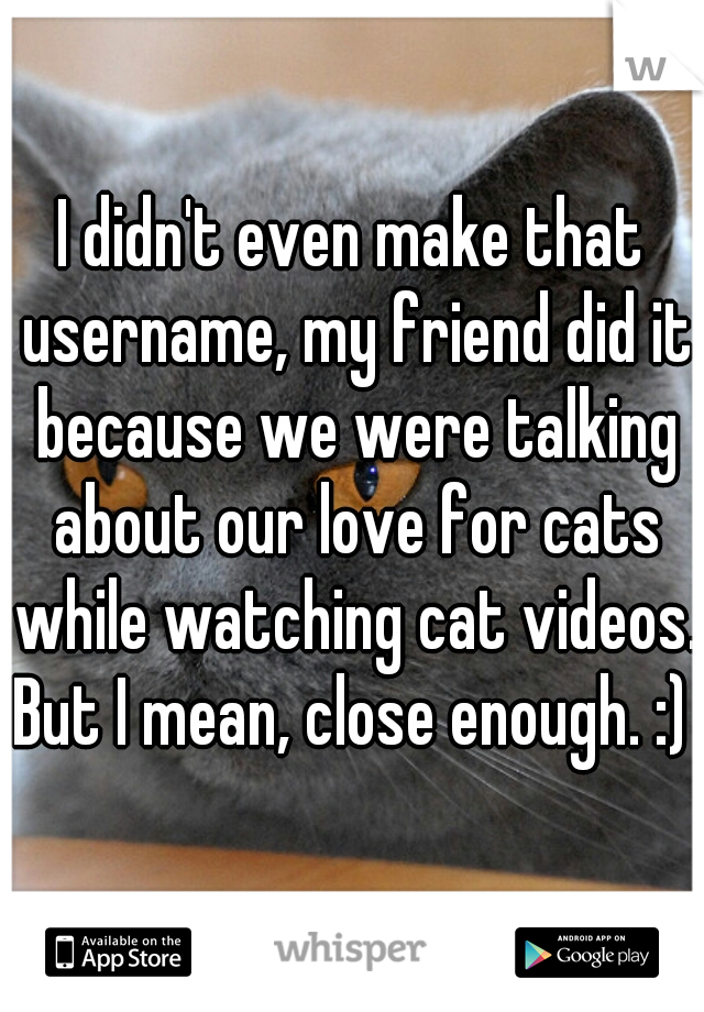 I didn't even make that username, my friend did it because we were talking about our love for cats while watching cat videos. But I mean, close enough. :) 