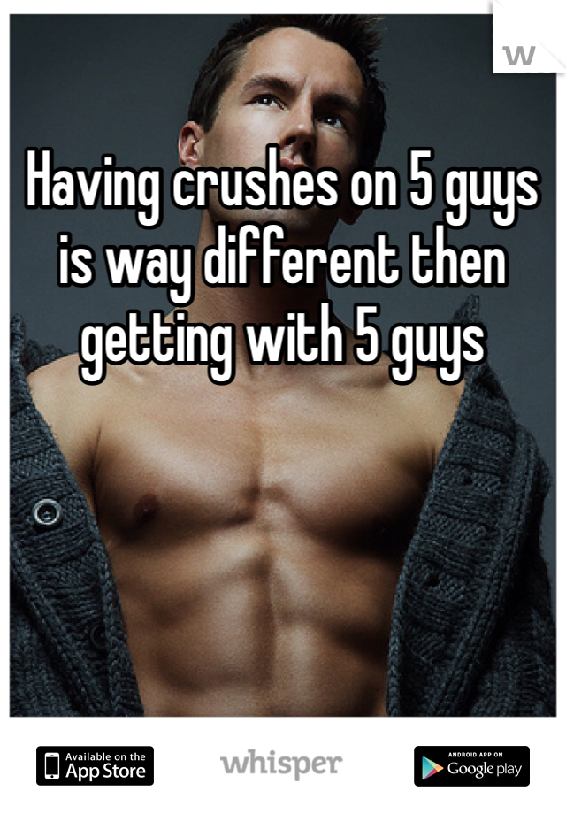 Having crushes on 5 guys is way different then getting with 5 guys