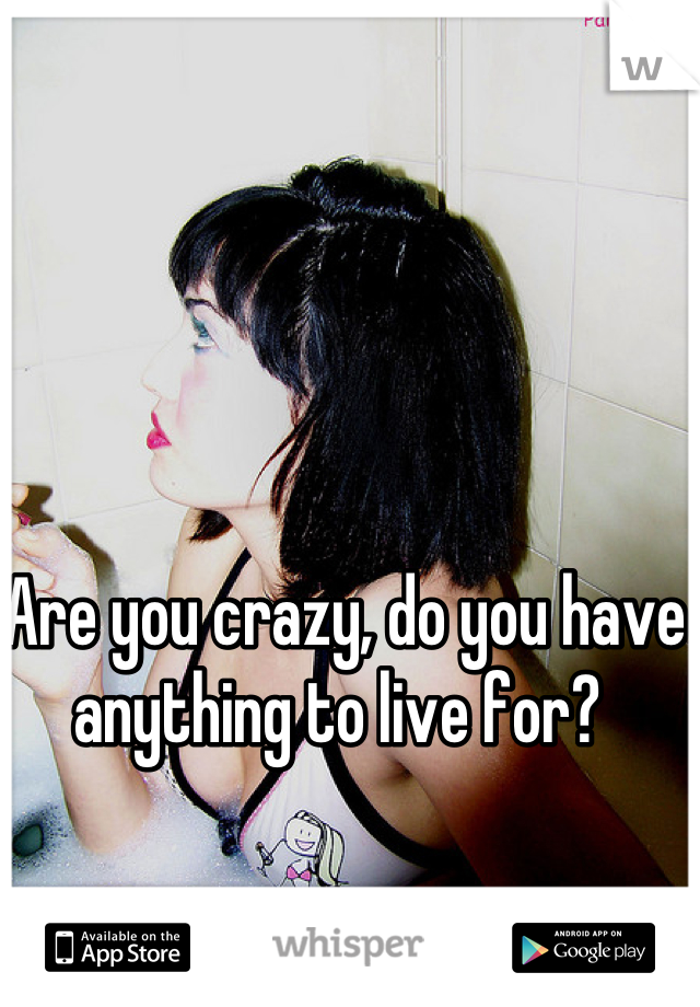 Are you crazy, do you have anything to live for? 