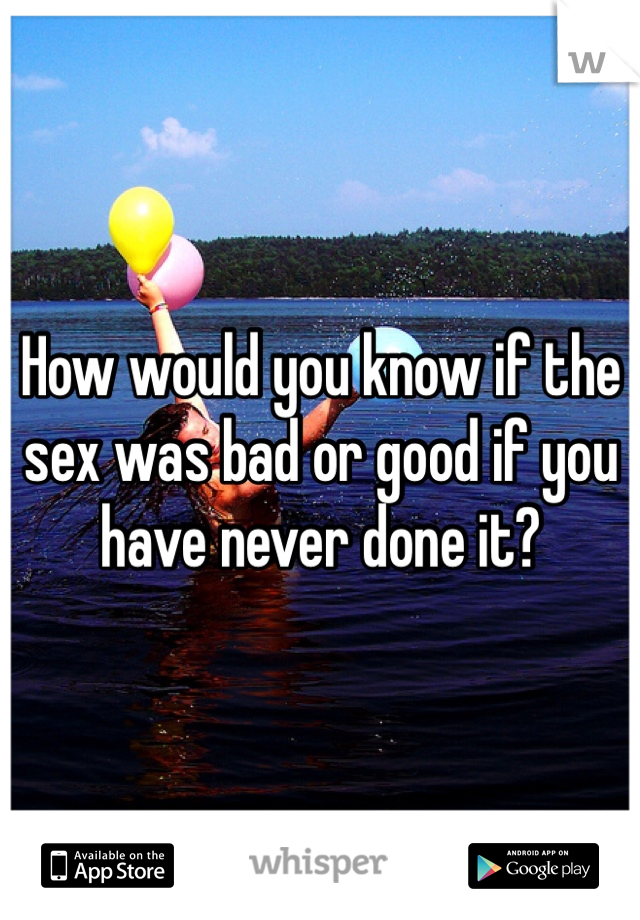 How would you know if the sex was bad or good if you have never done it? 