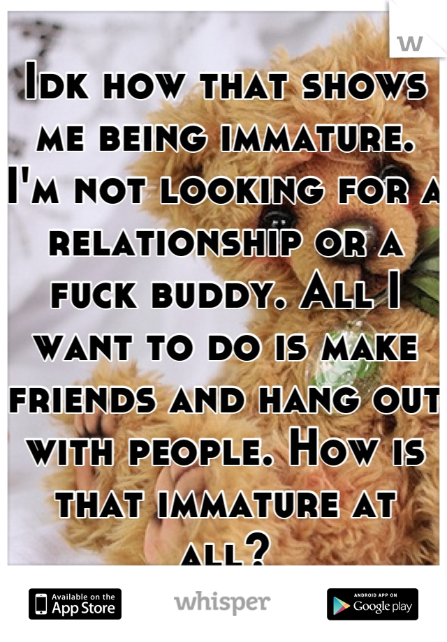 Idk how that shows me being immature. I'm not looking for a relationship or a fuck buddy. All I want to do is make friends and hang out with people. How is that immature at all?