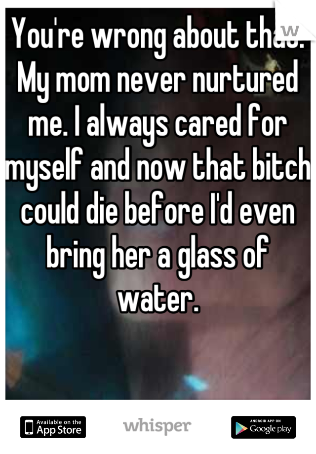 You're wrong about that. My mom never nurtured me. I always cared for myself and now that bitch could die before I'd even bring her a glass of water.