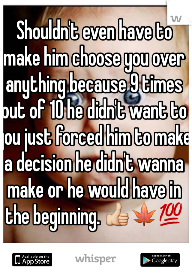 Shouldn't even have to make him choose you over anything because 9 times out of 10 he didn't want to you just forced him to make a decision he didn't wanna make or he would have in the beginning. 👍🍁💯