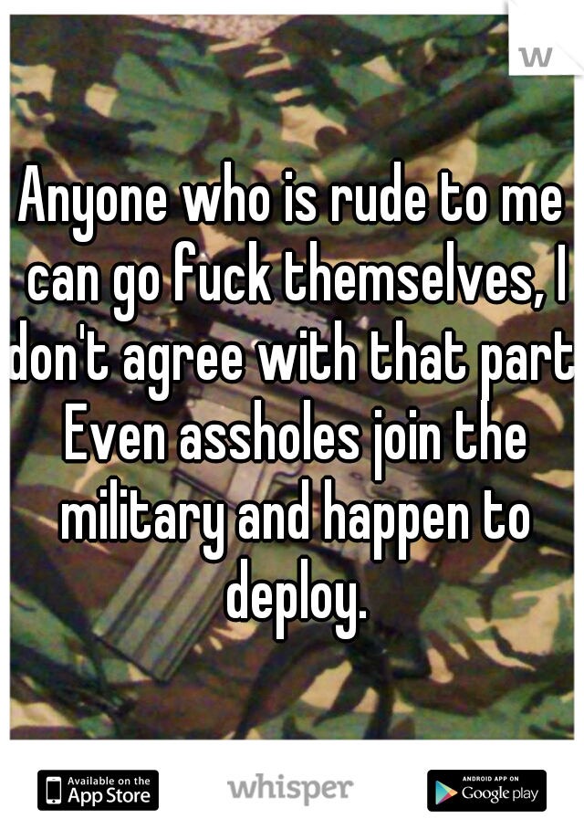 Anyone who is rude to me can go fuck themselves, I don't agree with that part. Even assholes join the military and happen to deploy.