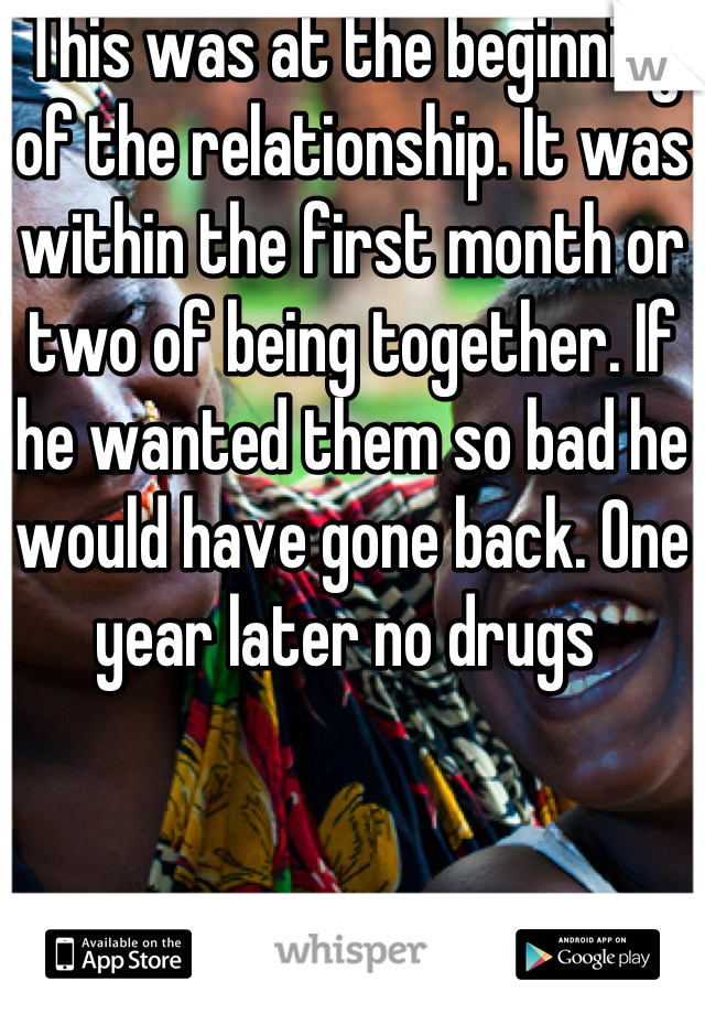 This was at the beginning of the relationship. It was within the first month or two of being together. If he wanted them so bad he would have gone back. One year later no drugs 