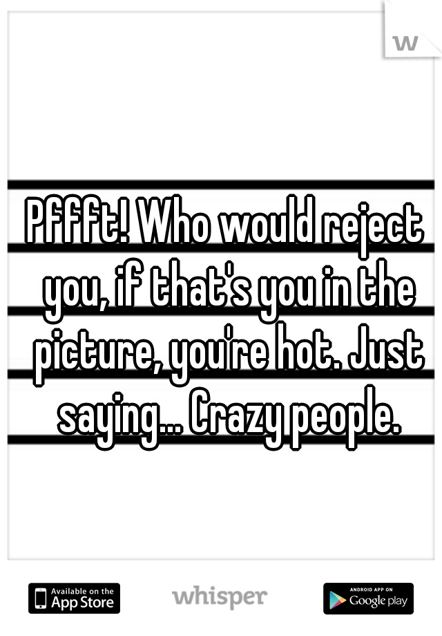 Pffft! Who would reject you, if that's you in the picture, you're hot. Just saying... Crazy people.