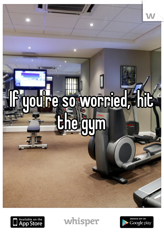 If you're so worried,  hit the gym 