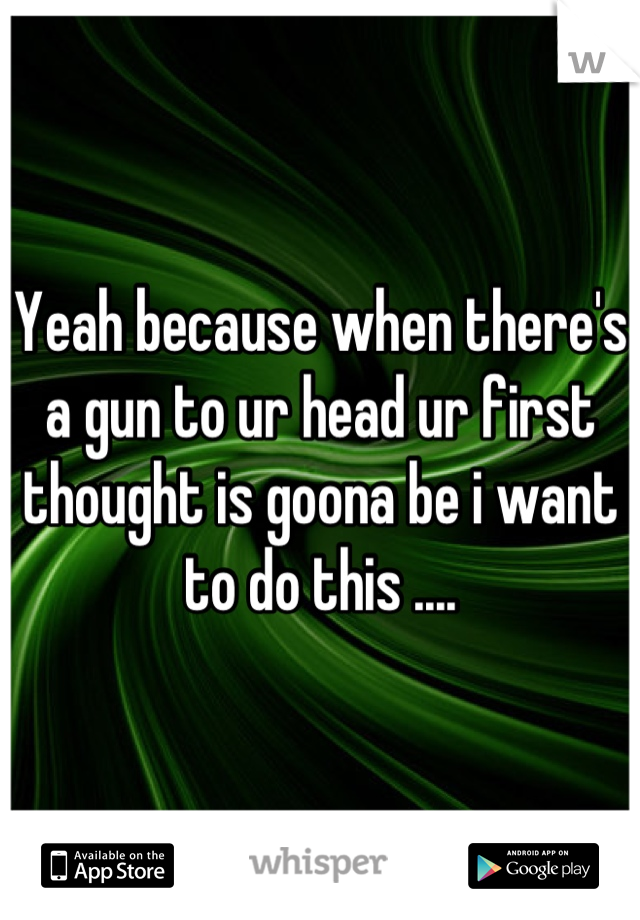 Yeah because when there's a gun to ur head ur first thought is goona be i want to do this ....