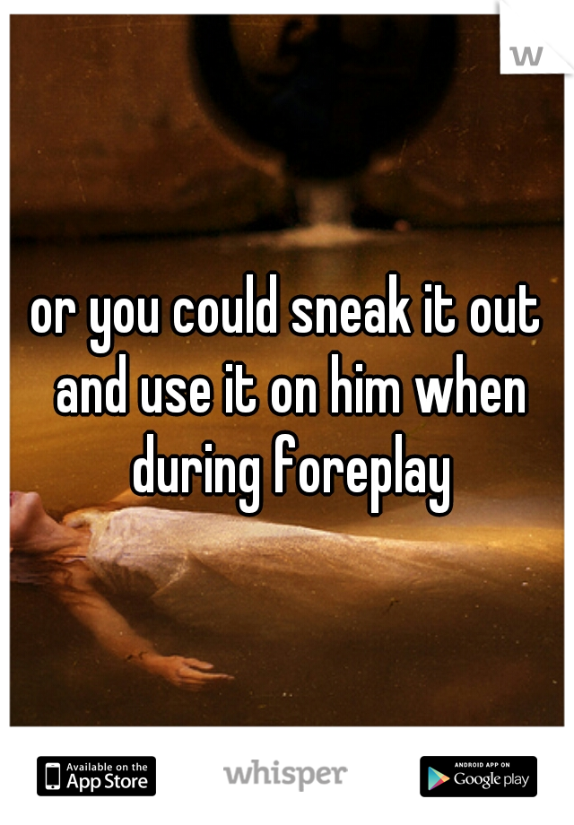 or you could sneak it out and use it on him when during foreplay