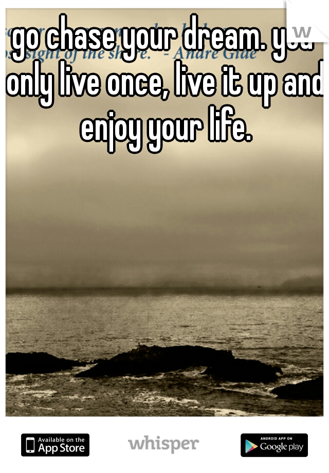 go chase your dream. you only live once, live it up and enjoy your life.