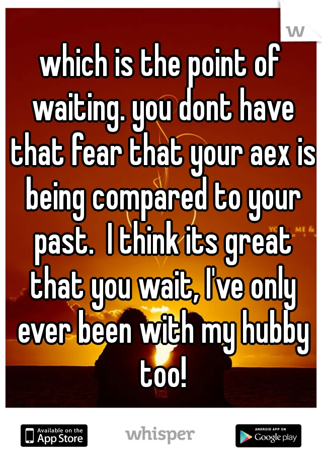 which is the point of waiting. you dont have that fear that your aex is being compared to your past.  I think its great that you wait, I've only ever been with my hubby too!