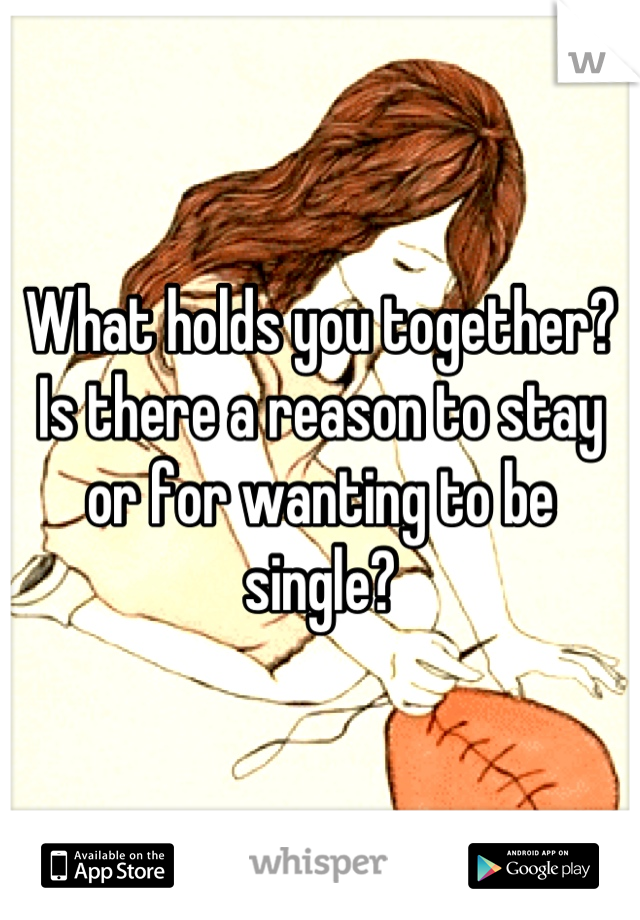 What holds you together? 
Is there a reason to stay or for wanting to be single?