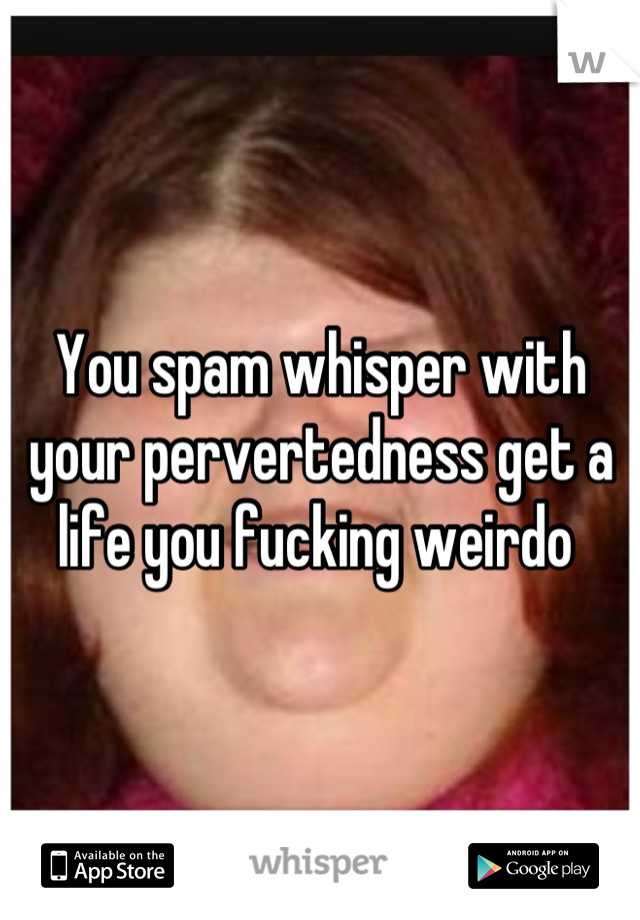 You spam whisper with your pervertedness get a life you fucking weirdo 