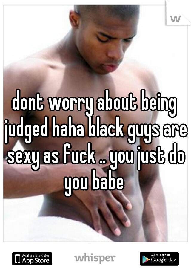dont worry about being judged haha black guys are sexy as fuck .. you just do you babe 
