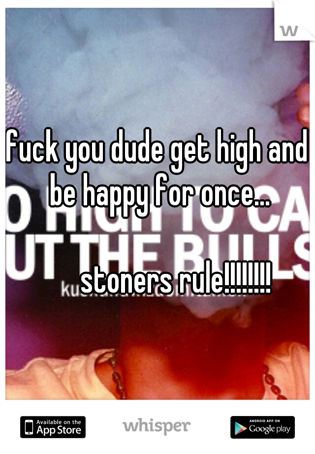 fuck you dude get high and be happy for once...
      
      stoners rule!!!!!!!!