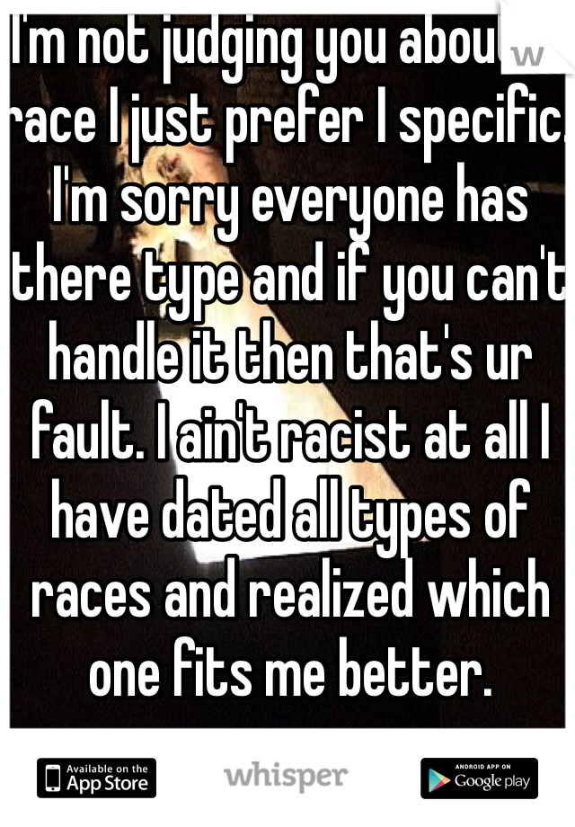  I'm not judging you about ur race I just prefer I specific. I'm sorry everyone has there type and if you can't handle it then that's ur fault. I ain't racist at all I have dated all types of races and realized which one fits me better. 