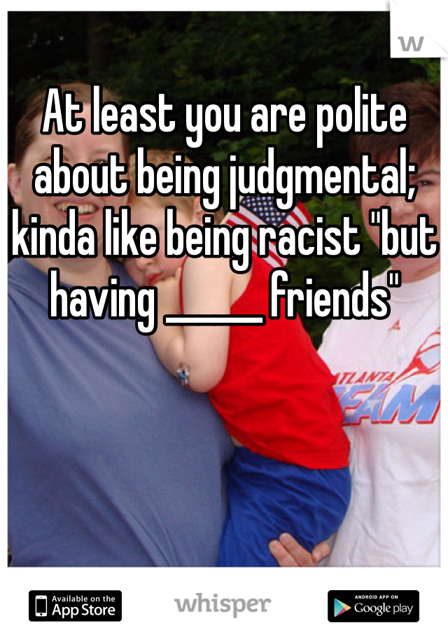 At least you are polite about being judgmental; kinda like being racist "but having ______ friends"