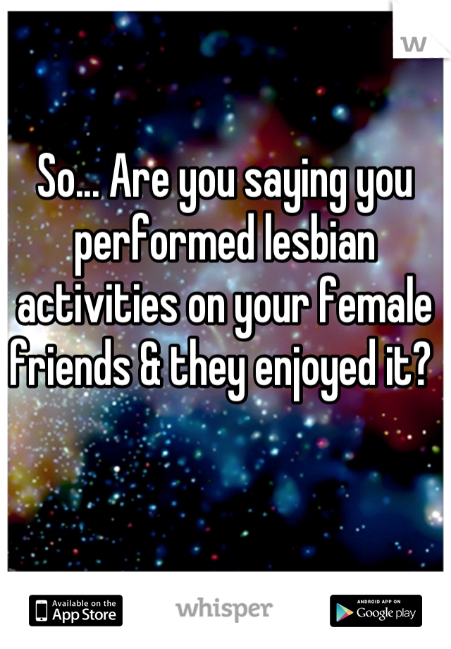 So... Are you saying you performed lesbian activities on your female friends & they enjoyed it? 