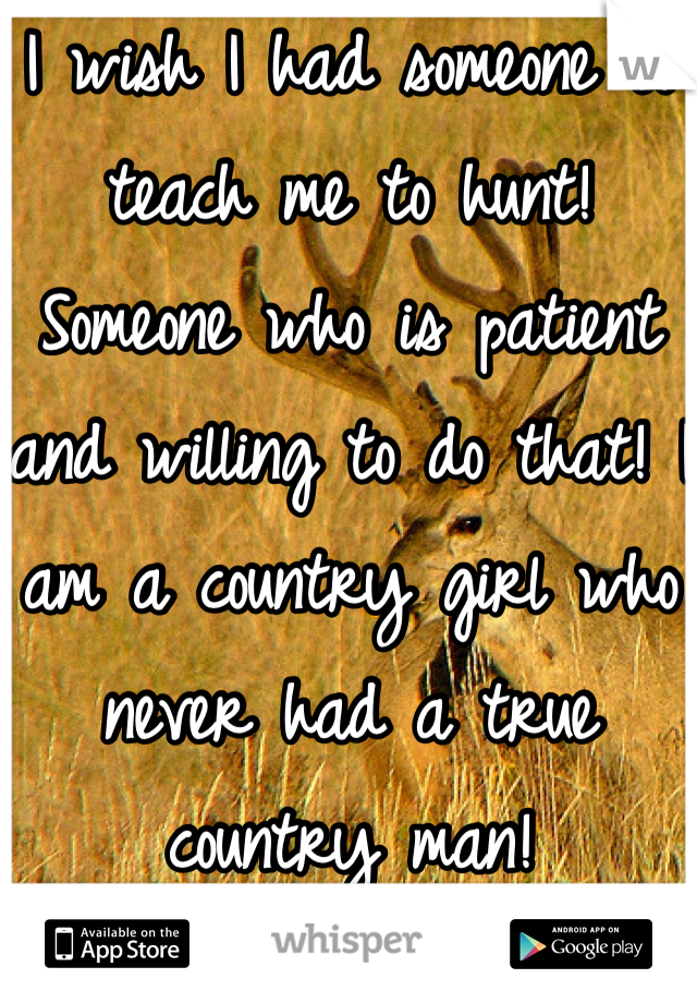 I wish I had someone to teach me to hunt! Someone who is patient and willing to do that! I am a country girl who never had a true country man!