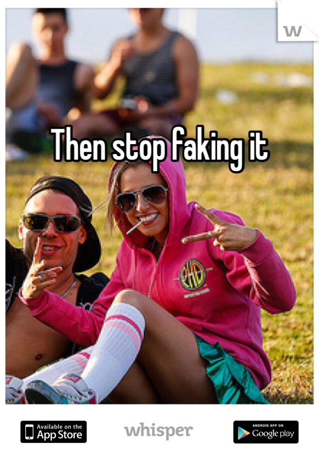 Then stop faking it