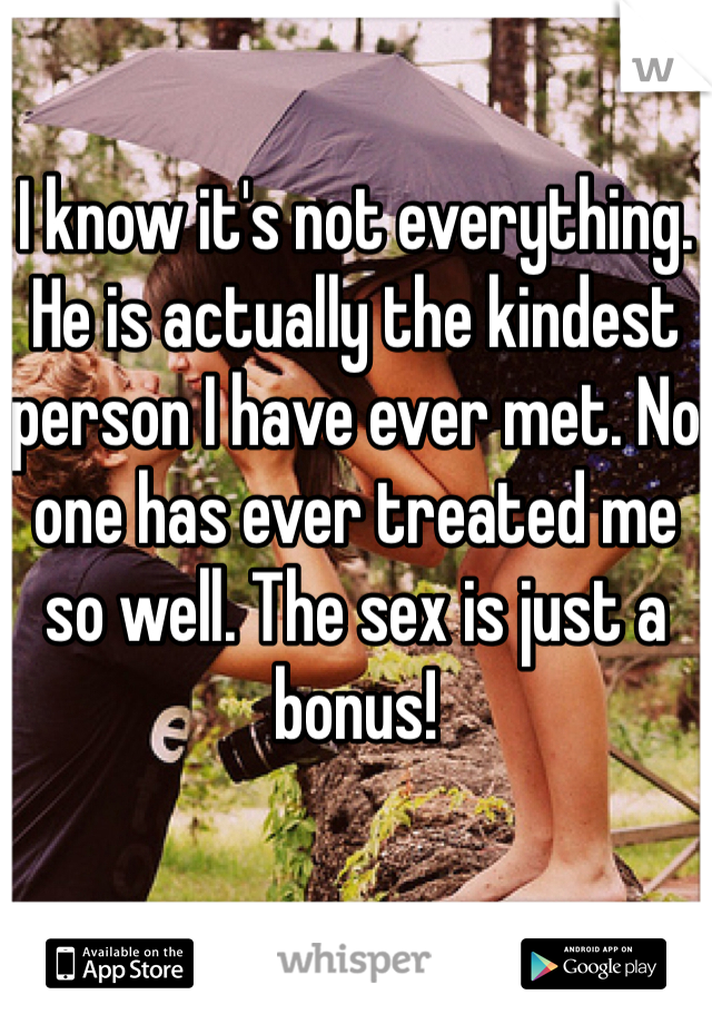 I know it's not everything. He is actually the kindest person I have ever met. No one has ever treated me so well. The sex is just a bonus!