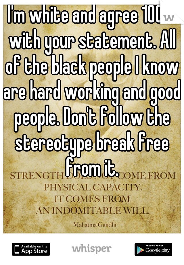 I'm white and agree 100% with your statement. All of the black people I know are hard working and good people. Don't follow the stereotype break free from it.