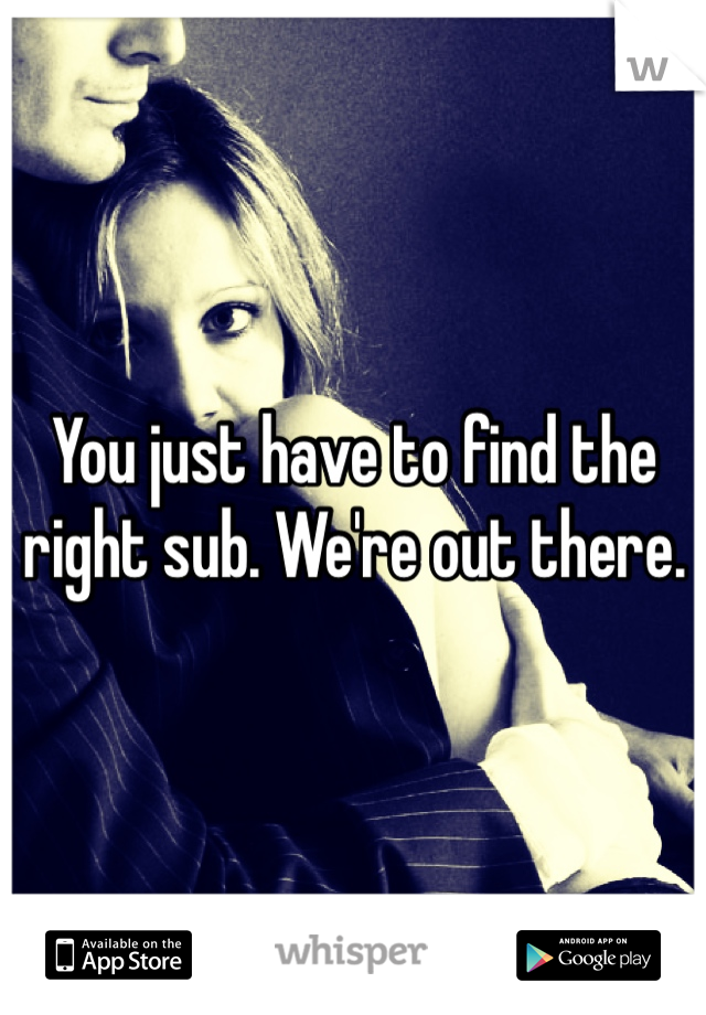 You just have to find the right sub. We're out there. 