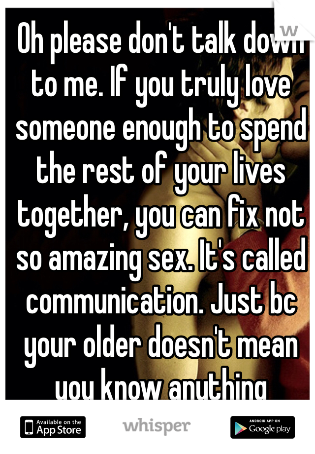 Oh please don't talk down to me. If you truly love someone enough to spend the rest of your lives together, you can fix not so amazing sex. It's called communication. Just bc your older doesn't mean you know anything