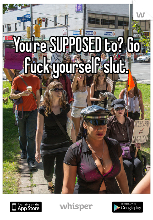 You're SUPPOSED to? Go fuck yourself slut. 