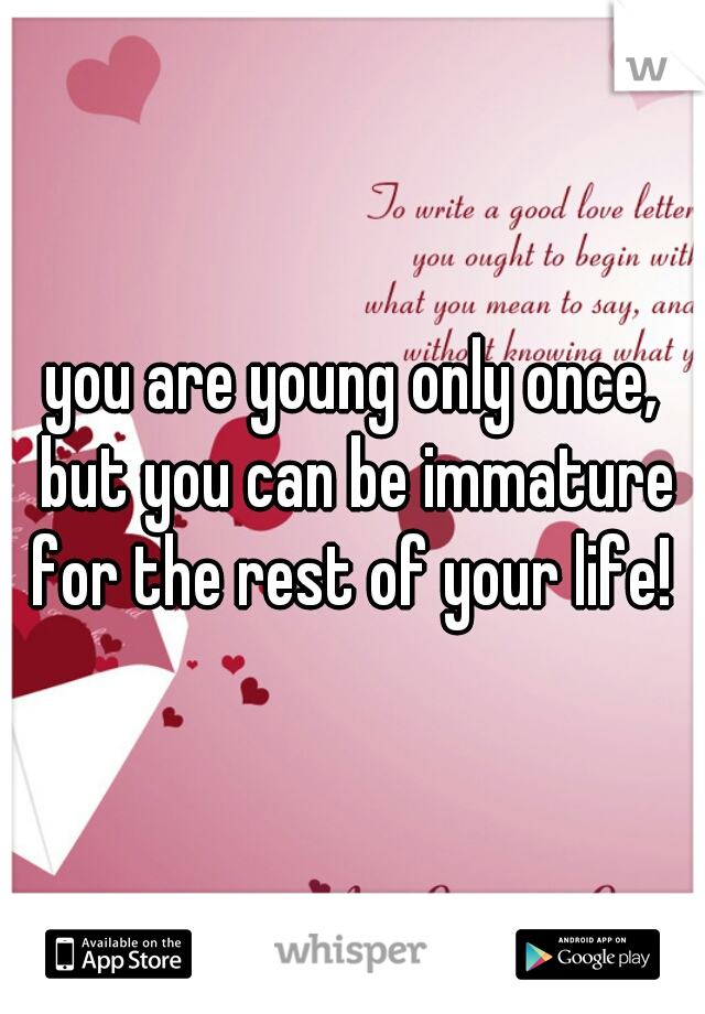 you are young only once, but you can be immature for the rest of your life! 