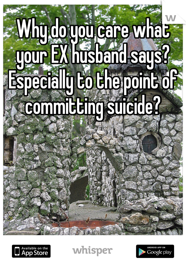 Why do you care what your EX husband says? Especially to the point of committing suicide?